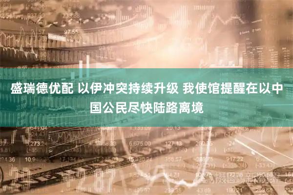 盛瑞德优配 以伊冲突持续升级 我使馆提醒在以中国公民尽快陆路离境
