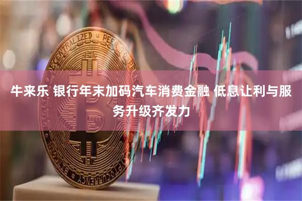 牛来乐 银行年末加码汽车消费金融 低息让利与服务升级齐发力