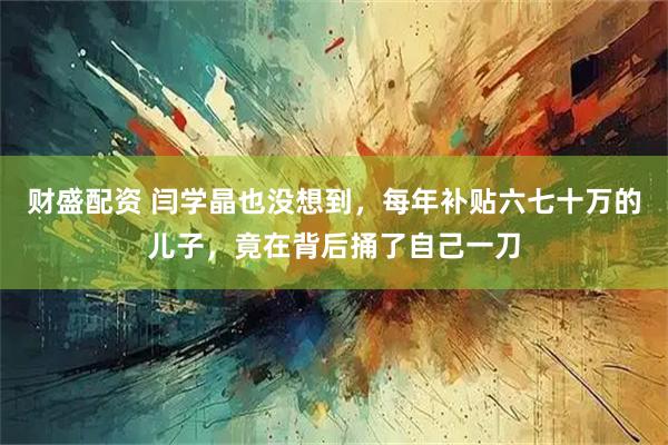 财盛配资 闫学晶也没想到，每年补贴六七十万的儿子，竟在背后捅了自己一刀