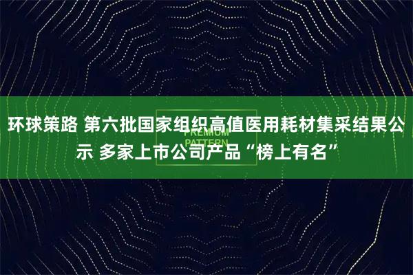环球策路 第六批国家组织高值医用耗材集采结果公示 多家上市公司产品“榜上有名”