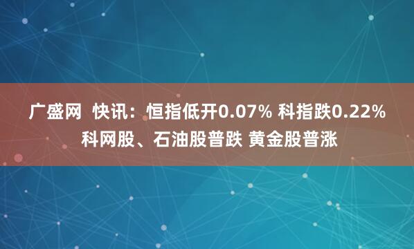 广盛网  快讯：恒指低开0.07% 科指跌0.22% 科网股、石油股普跌 黄金股普涨