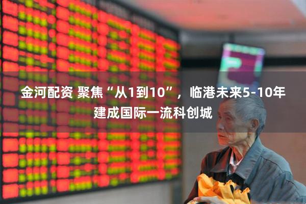 金河配资 聚焦“从1到10”，临港未来5-10年建成国际一流科创城