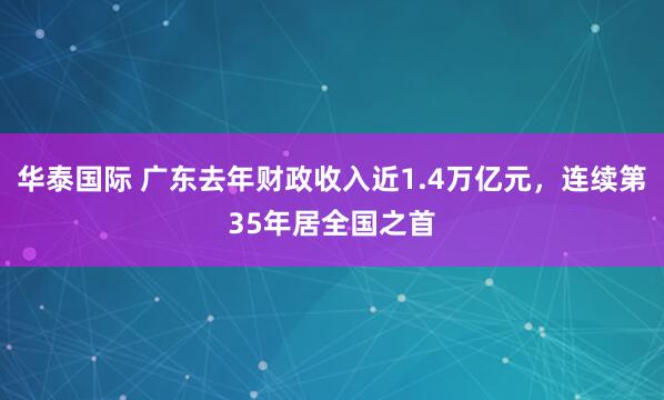 华泰国际 广东去年财政收入近1.4万亿元，连续第35年居全国之首